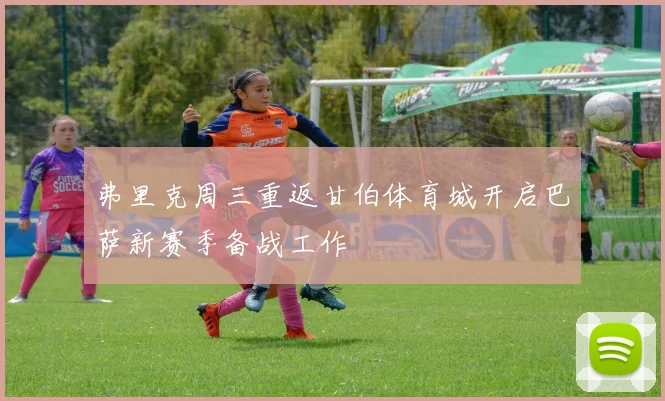 弗里克周三重返甘伯体育城开启巴萨新赛季备战工作