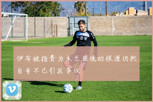 伊布被指责为米兰困境的根源仍然自夸不已引发争议
