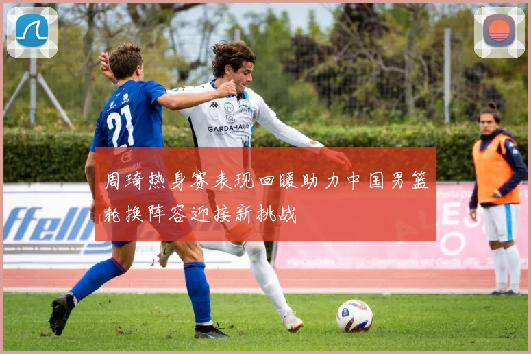 周琦热身赛表现回暖助力中国男篮轮换阵容迎接新挑战