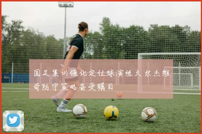 国足集训强化定位球演练久尔杰维奇防守策略备受瞩目