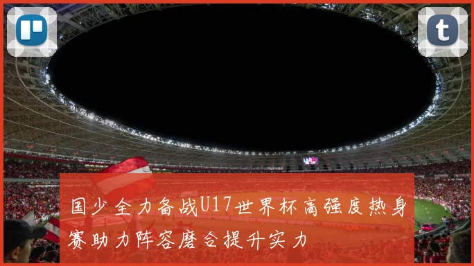 国少全力备战U17世界杯高强度热身赛助力阵容磨合提升实力