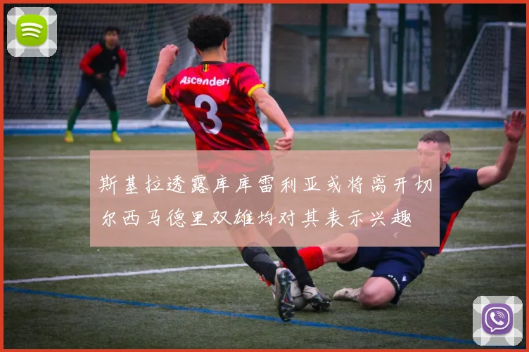 斯基拉透露库库雷利亚或将离开切尔西马德里双雄均对其表示兴趣