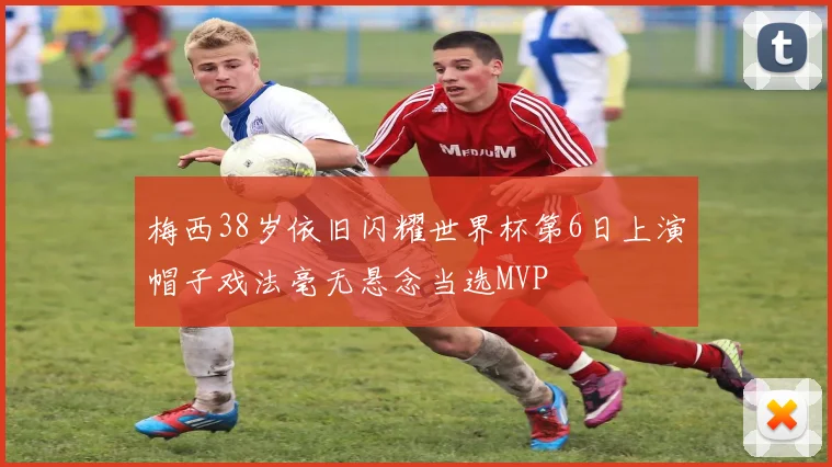 梅西38岁依旧闪耀世界杯第6日上演帽子戏法毫无悬念当选MVP