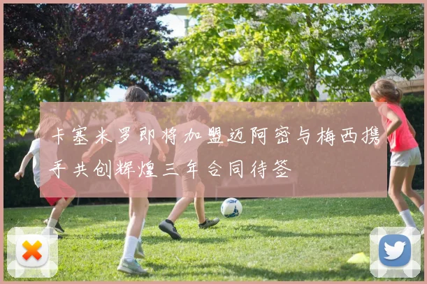 卡塞米罗即将加盟迈阿密与梅西携手共创辉煌三年合同待签
