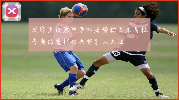 皮耶罗谈意甲争四局势称国米与拉齐奥的意杯对决将引人关注
