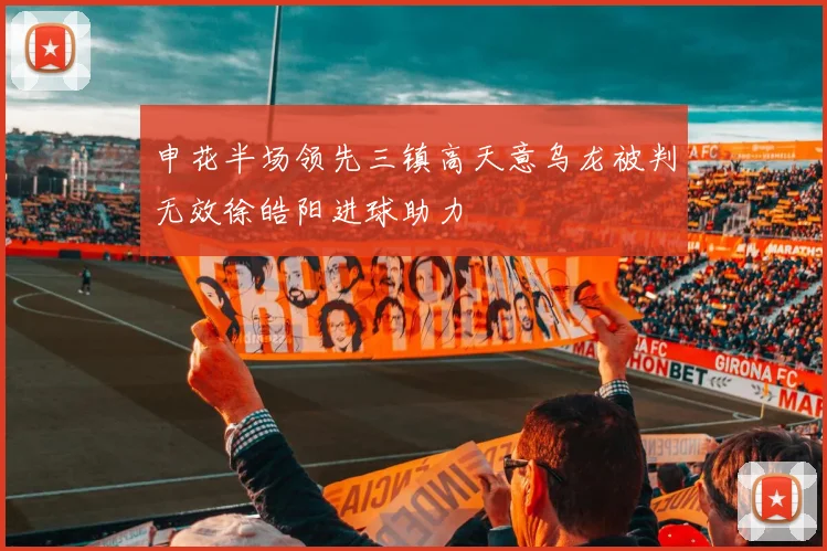 申花半场领先三镇高天意乌龙被判无效徐皓阳进球助力
