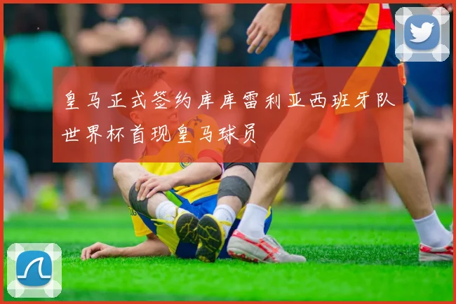 皇马正式签约库库雷利亚西班牙队世界杯首现皇马球员