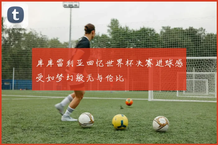 库库雷利亚回忆世界杯决赛进球感受如梦幻般无与伦比