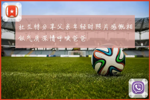 杜兰特分享父亲年轻时照片感慨相似气质深情呼唤爸爸
