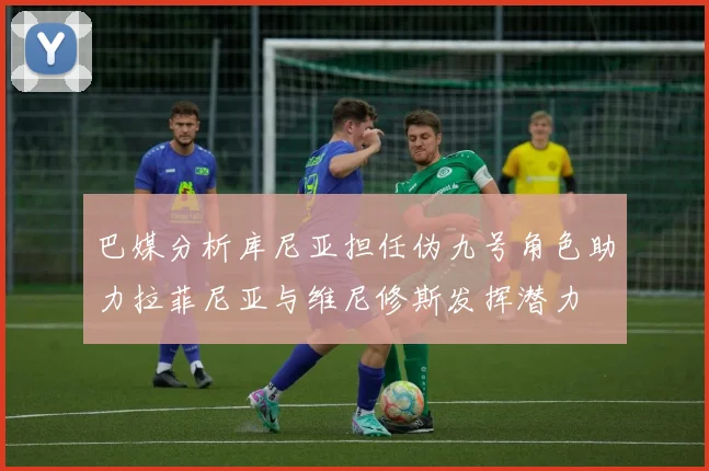 巴媒分析库尼亚担任伪九号角色助力拉菲尼亚与维尼修斯发挥潜力