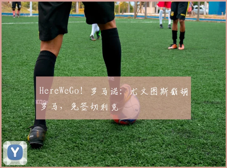 HereWeGo！罗马诺：尤文图斯截胡罗马，免签切利克