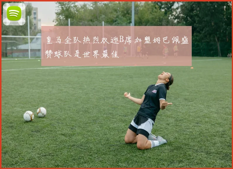 皇马全队热烈欢迎B席加盟姆巴佩盛赞球队是世界最佳
