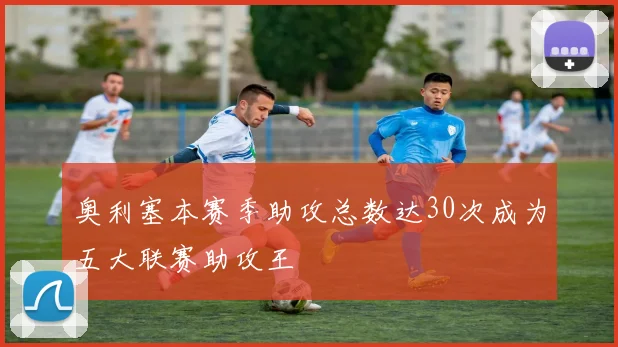 奥利塞本赛季助攻总数达30次成为五大联赛助攻王