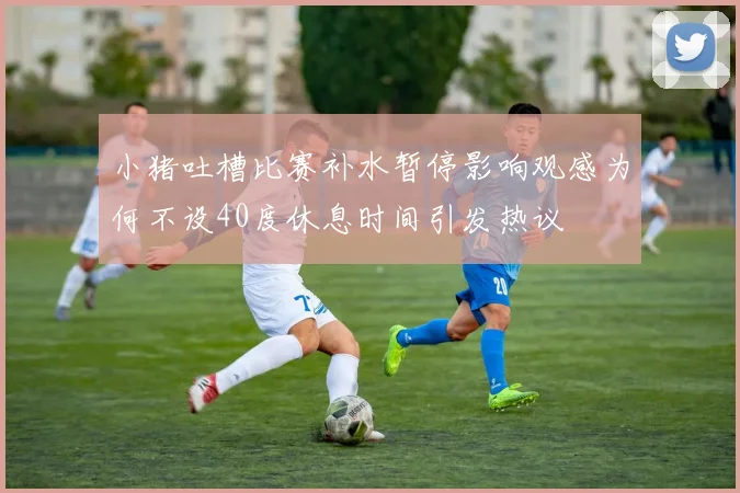 小猪吐槽比赛补水暂停影响观感为何不设40度休息时间引发热议