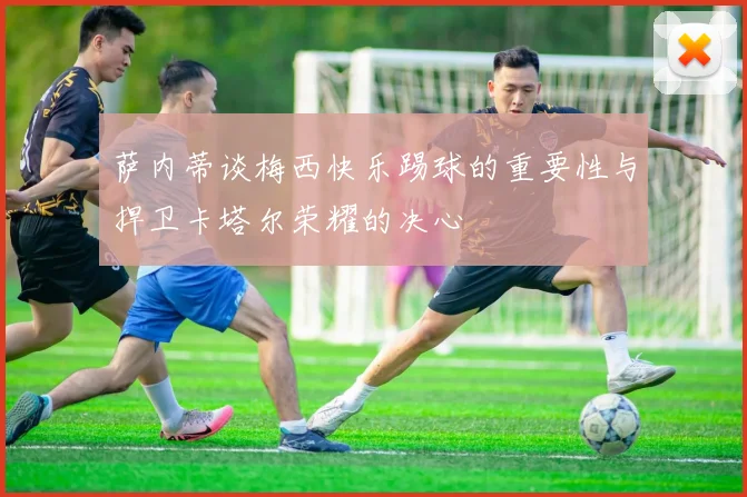 萨内蒂谈梅西快乐踢球的重要性与捍卫卡塔尔荣耀的决心