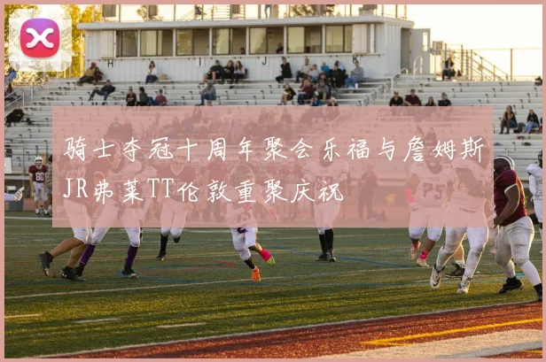 骑士夺冠十周年聚会乐福与詹姆斯JR弗莱TT伦敦重聚庆祝