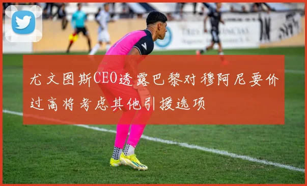 尤文图斯CEO透露巴黎对穆阿尼要价过高将考虑其他引援选项