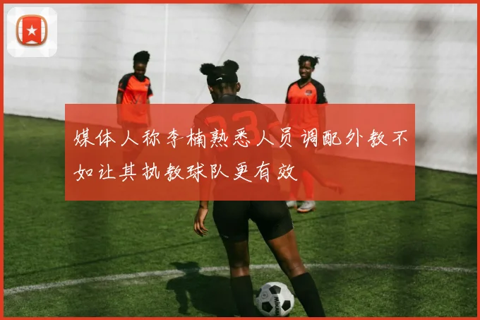 媒体人称李楠熟悉人员调配外教不如让其执教球队更有效
