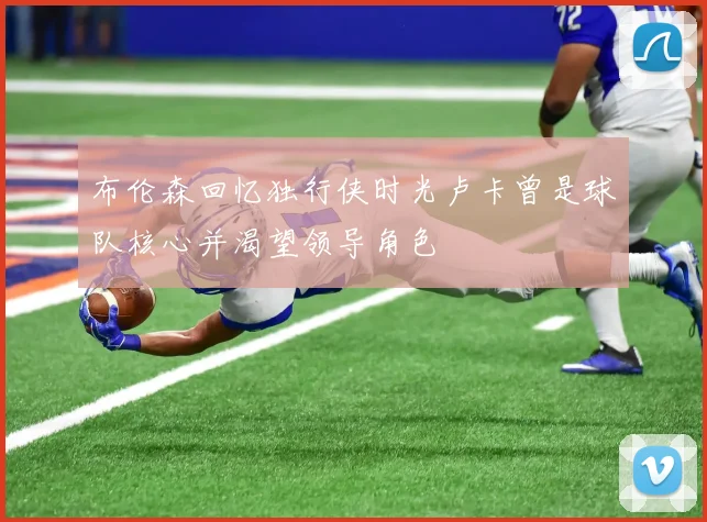布伦森回忆独行侠时光卢卡曾是球队核心并渴望领导角色